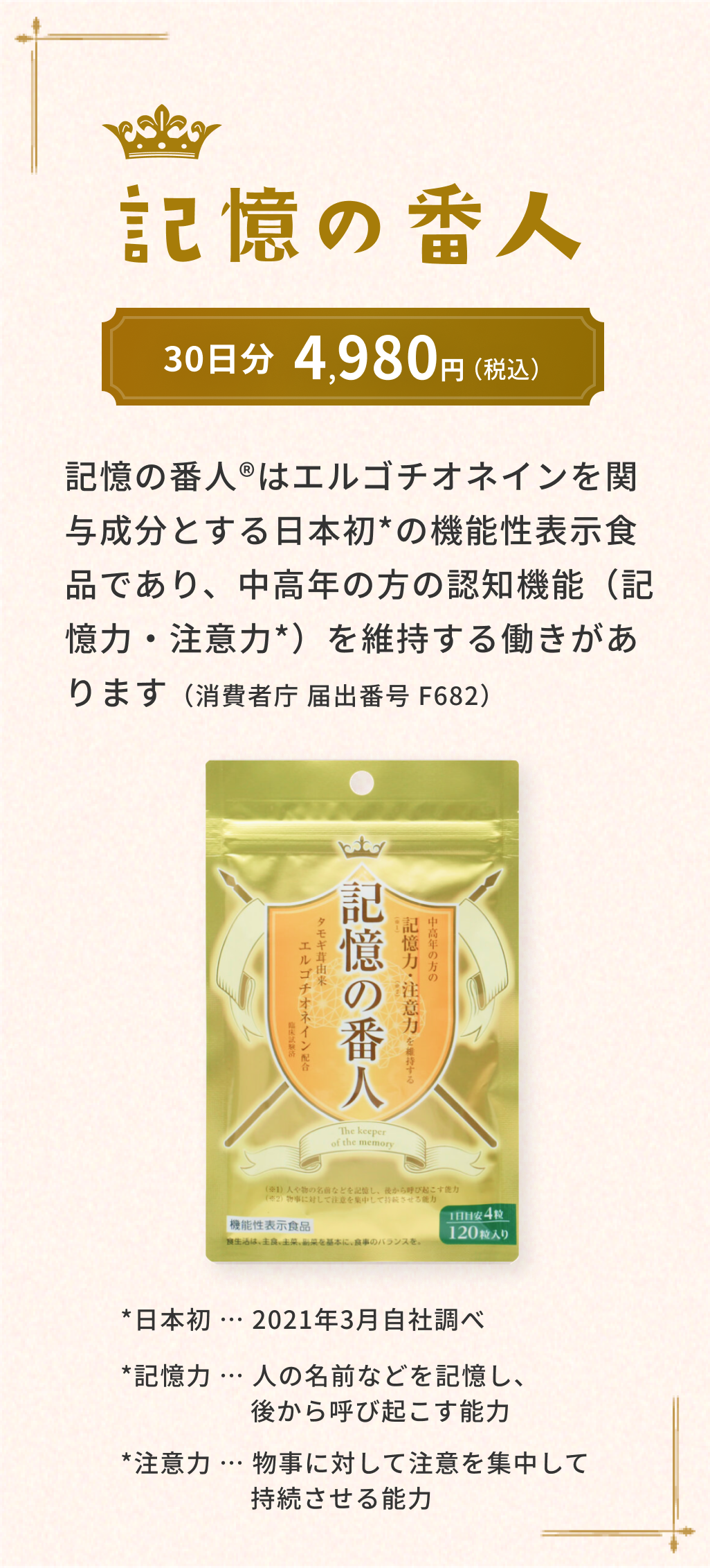 記憶の番人 記憶の番人®はエルゴチオネインを関与成分とする日本初の機能性表示食品であり、中高年の方の認知機能（記憶力・注意力）を維持する働きがあります（消費者庁 届出番号 F682）